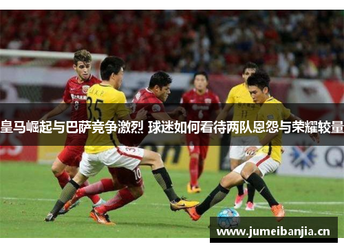 皇马崛起与巴萨竞争激烈 球迷如何看待两队恩怨与荣耀较量