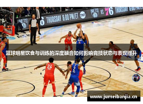 篮球明星饮食与训练的深度融合如何影响竞技状态与表现提升