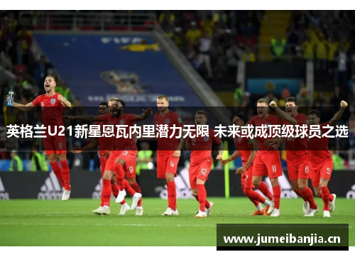 英格兰U21新星恩瓦内里潜力无限 未来或成顶级球员之选