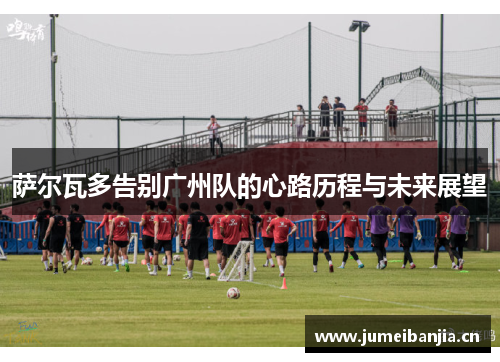 萨尔瓦多告别广州队的心路历程与未来展望