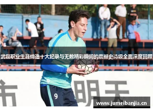 武磊职业生涯缔造十大纪录与无数精彩瞬间的震撼史诗级全面深度回顾