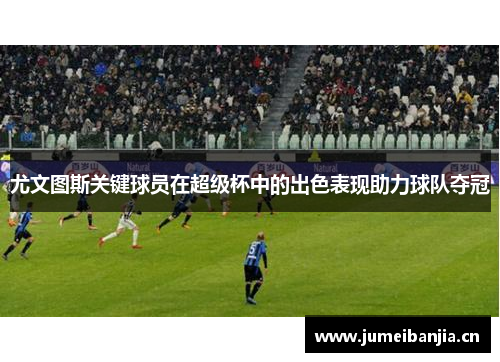 尤文图斯关键球员在超级杯中的出色表现助力球队夺冠